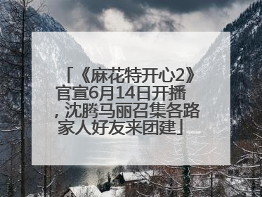 《麻花特开心2》官宣6月14日开播，沈腾马丽召集各路家人好友来团建