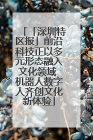 「深圳特区报」前沿科技正以多元形态融入文化领域 机器人数字人齐创文化新体验