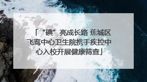 “碘”亮成长路 蕉城区飞鸾中心卫生院携手疾控中心入校开展健康筛查