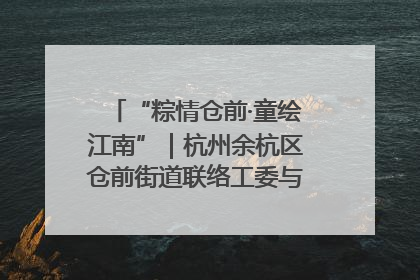 “粽情仓前·童绘江南”｜杭州余杭区仓前街道联络工委与辖区群众共度佳节