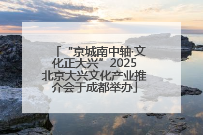 “京城南中轴·文化正大兴”2025北京大兴文化产业推介会于成都举办