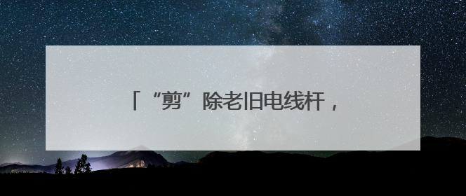“剪”除老旧电线杆，扮靓家园“天际线”
