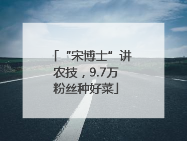 “宋博士”讲农技,9.7万粉丝种好菜