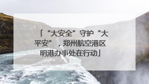 “大安全”守护“大平安”，郑州航空港区明港办事处在行动