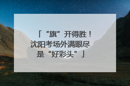 “旗”开得胜！沈阳考场外满眼尽是“好彩头”