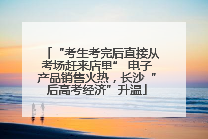 “考生考完后直接从考场赶来店里” 电子产品销售火热，长沙“后高考经济”升温