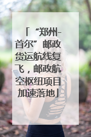 “郑州-首尔”邮政货运航线复飞，邮政航空枢纽项目加速落地