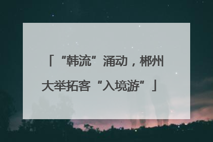 “韩流”涌动，郴州大举拓客“入境游”