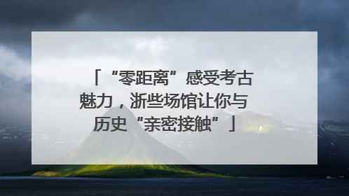 “零距离”感受考古魅力，浙些场馆让你与历史“亲密接触”