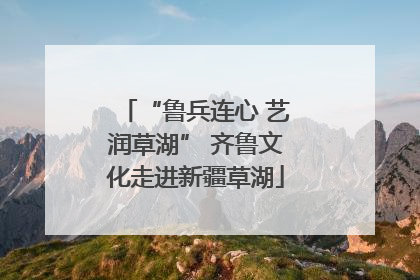 “鲁兵连心 艺润草湖” 齐鲁文化走进新疆草湖