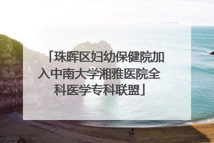 珠晖区妇幼保健院加入中南大学湘雅医院全科医学专科联盟