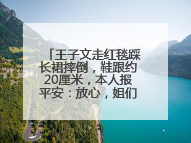 王子文走红毯踩长裙摔倒，鞋跟约20厘米，本人报平安：放心，姐们儿练过