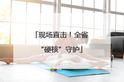 现场直击！全省“硬核”守护