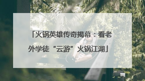 火锅英雄传奇揭幕：看老外学徒“云游”火锅江湖