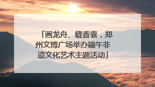 画龙舟、缝香囊，郑州文博广场举办端午非遗文化艺术主题活动