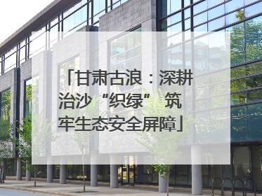 甘肃古浪：深耕治沙“织绿” 筑牢生态安全屏障