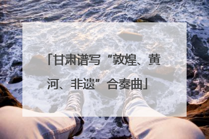 甘肃谱写“敦煌、黄河、非遗”合奏曲