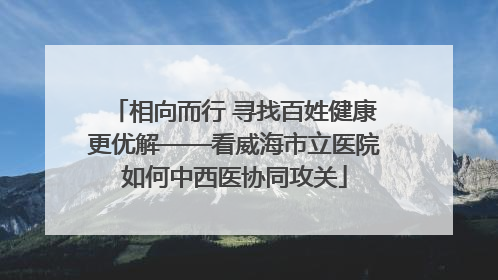 相向而行 寻找百姓健康更优解——看威海市立医院如何中西医协同攻关
