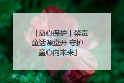 益心保护｜禁毒童话课堂开 守护童心向未来