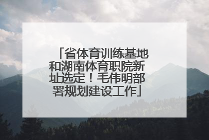 省体育训练基地和湖南体育职院新址选定！毛伟明部署规划建设工作
