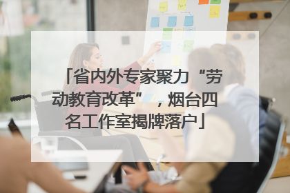 省内外专家聚力“劳动教育改革”，烟台四名工作室揭牌落户