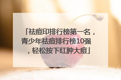 祛痘印排行榜第一名，青少年祛痘排行榜10强，轻松按下红肿大痘