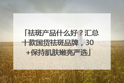 祛斑产品什么好？汇总十款国货祛斑品牌，30+保持肌肤嫩亮严选