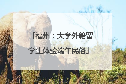 福州：大学外籍留学生体验端午民俗