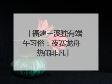 福建三溪独有端午习俗：夜赛龙舟 热闹非凡