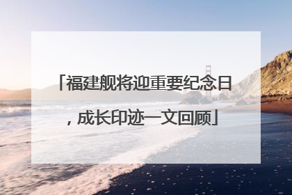 福建舰将迎重要纪念日，成长印迹一文回顾