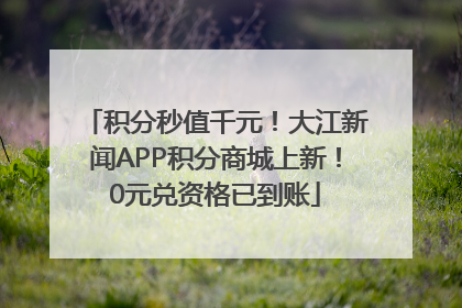积分秒值千元！大江新闻APP积分商城上新！0元兑资格已到账