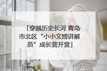 穿越历史长河 青岛市北区“小小文博讲解员”成长营开营