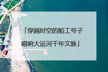 穿越时空的船工号子唱响大运河千年文脉