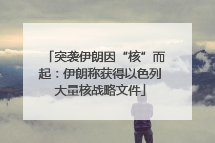 突袭伊朗因“核”而起：伊朗称获得以色列大量核战略文件