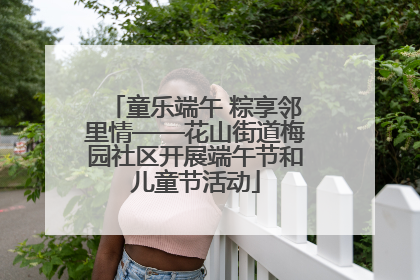 童乐端午 粽享邻里情——花山街道梅园社区开展端午节和儿童节活动