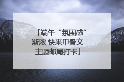 端午“氛围感”渐浓 快来甲骨文主题邮局打卡