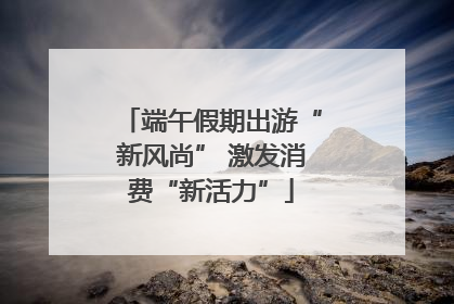 端午假期出游“新风尚” 激发消费“新活力”