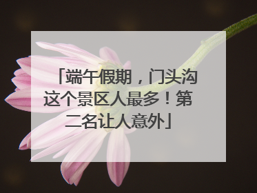 端午假期，门头沟这个景区人最多！第二名让人意外