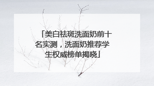 美白祛斑洗面奶前十名实测，洗面奶推荐学生权威榜单揭晓