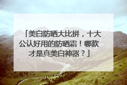 美白防晒大比拼，十大公认好用的防晒霜！哪款才是真美白神器？