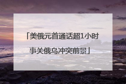 美俄元首通话超1小时 事关俄乌冲突前景