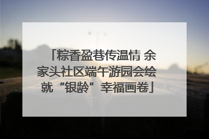 粽香盈巷传温情 余家头社区端午游园会绘就“银龄”幸福画卷