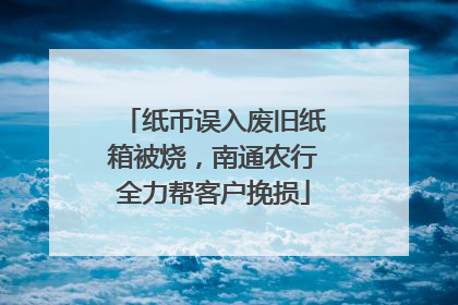 纸币误入废旧纸箱被烧，南通农行全力帮客户挽损