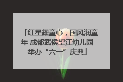 红星耀童心，国风润童年 成都武侯望江幼儿园举办“六一”庆典
