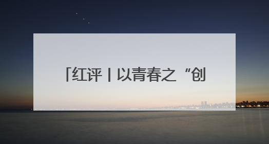 红评丨以青春之“创” 赴时代之“约”
