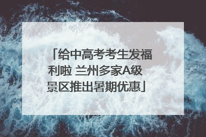 给中高考考生发福利啦 兰州多家A级景区推出暑期优惠