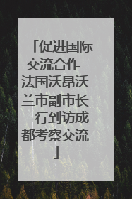 促进国际交流合作 法国沃昂沃兰市副市长一行到访成都考察交流