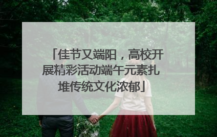 佳节又端阳，高校开展精彩活动端午元素扎堆传统文化浓郁