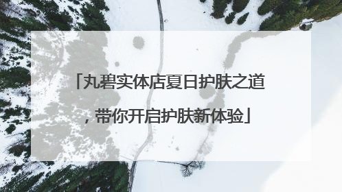 丸碧实体店夏日护肤之道，带你开启护肤新体验