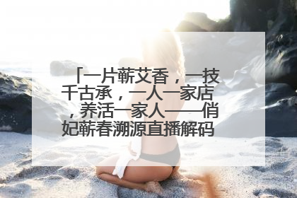 一片蕲艾香，一技千古承，一人一家店，养活一家人——俏妃蕲春溯源直播解码中医养生文化传承
